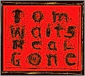 CD Cover Image. Title: Real Gone, Artist: Tom Waits, Tom Waits, Tom Waits, Tom Waits, Tom Waits, Tom Waits, Tom Waits, Tom Waits, Tom Waits, Marc Ribot, Marc Ribot, Mark Howard, Mark Howard, Mark Howard, Larry Taylor, Larry Taylor, Kathleen Brennan, Les Claypool, Harry Cody, Harry Cody, Mike Richardson, Gavin Lurssen, The Brain, The Brain, Brennan, Casey Waits, Casey Waits, Casey Waits, Casey Waits, Casey Waits, Ronald M. Bean, Mason Baird, Dylan Barlow, Chris Blum, Kellesimone Waits, Kellesimone Waits, Kellesimone Waits, Sullivan Waits, Sullivan Waits, Sullivan Waits