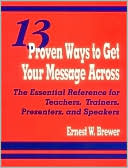 13 Proven Ways to Get Your Message Across : The Essential Reference for Teachers, Trainers, Presenters, and Speakers