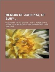 Memoir of John Kay, of Bury; Inventor of the Fly-Shuttle 
