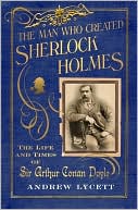 The Man Who Created Sherlock Holmes: The Life and Times of Sir Arthur