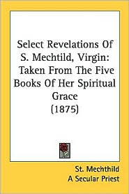 Select Revelations of S. Mechtild, Virgin: Taken from the Five Books of Her Spiritual Grace (1875)