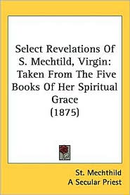 Select Revelations of S. Mechtild, Virgin: Taken from the Five Books of Her Spiritual Grace (1875)