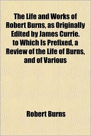 The Life and Works of Robert Burns, as Originally Edited by James Currie. to Which Is Prefixed, a Review of the Life of Burns, and of Various