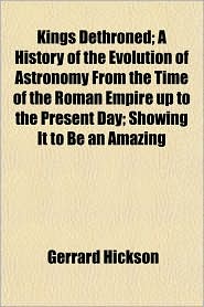 Kings Dethroned; A History of the Evolution of Astronomy from the Time of the Roman Empire Up to the Present Day; Showing It to Be an Amazing
