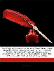 The Life of Gouverneur Morris: With Selections from His Correspondence and Miscellaneous Papers; Detailing Events in the American Revolution, the Fre