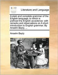 A plain and complete grammar of the English language; to which is prefixed the English accedence: with remarks and observations on A short introduction to English grammar. By Anselm Bayly, ...