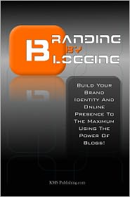 Branding By Blogging: Build Your Brand Identity And Online Presence To The Maximum Using This Ultimate Business Branding Strategy And The Power Of Blogs!