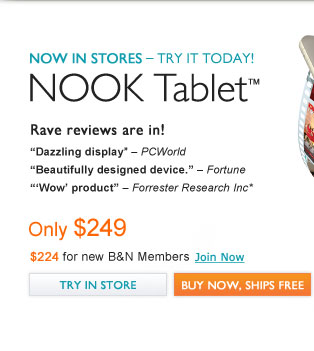 NOOK Tablet™ NOW IN STORES - TRY IT TODAY! Rave reviews are in! ''Dazzling display'' - PCWorld; ''Beautifully designed device.'' - Fortune; '''Wow' product'' - Forrester Research Inc. Only $249. $224 for B&N Members. Join Now. Try in Store / Buy Now, Ships Free