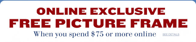 ONLINE EXCLUSIVE: FREE PICTURE FRAME When you spend $75 or more online  SEE DETAILS