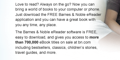 Love to read? Always on the go? Now you can bring a world of books to your computer or phone. Just download the FREE Barnes & Noble eReader application and you can have a great book with you any time, any place. The Barnes & Noble eReader software is FREE, easy to download, and gives you access to more than 700,000 eBook titles on sale at bn.com including bestsellers, classics, children's stories, travel guides, and more.