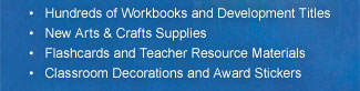 Hundreds of Workbooks and Development Titles; New Arts & Crafts Supplies; Flashcards and Teacher Resource Materials; Classroom Decorations and Award Stickers