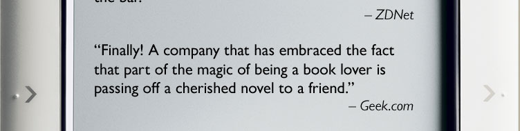 ''Finally! A company that has embraced the fact that part of the magic of being a book lover is passing off a cherished novel to a friend.'' -- Geek.com