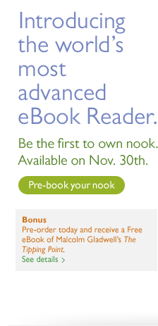 Introducing the world's most advanced eBook Reader. Be the first to own nook. Available on Nov. 30th. Pre-book your nook. Bonus - Pre-order today and receive a Free eBook of Malcolm Gladwell's The Tipping Point. See details. Member Exclusive - Members get nook faster with Free Expedited Air Service. See details.