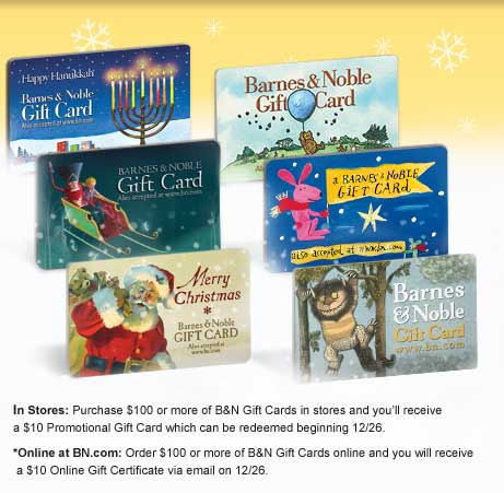 In Stores: Purchase $100 or more of B&N Gift Cards in stores and you’ll receive a $10 Promotional Gift Card which can be redeemed beginning 12/26. *Online at BN.com: Order $100 or more of B&N Gift Cards online and you will receive a $10 Online Gift Certificate via email on 12/26.