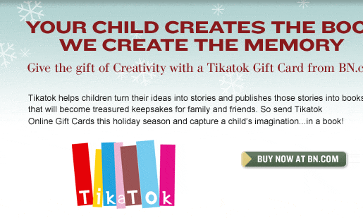 Your Child Creates the Book - We Create the Memory. Give the gift of Creativity with a Tikatok Gift Card from BN.com.Tikatok helps children turn their ideas into stories and publishes those stories into books that will become treasured keepsakes for family and friends. So send Tikatok Online Gift Cards this holiday season and capture a child’s imagination…in a book! Buy Now at BN.com.
